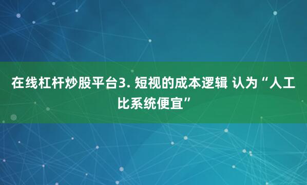 在线杠杆炒股平台3. 短视的成本逻辑 认为“人工比系统便宜”