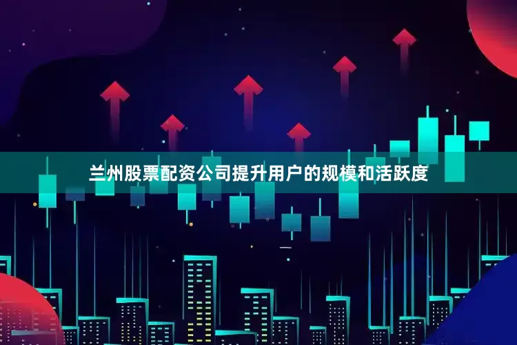 兰州股票配资公司提升用户的规模和活跃度
