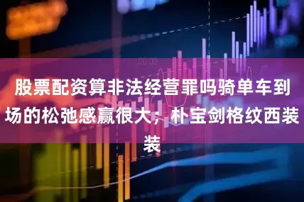 股票配资算非法经营罪吗骑单车到场的松弛感赢很大；朴宝剑格纹西装