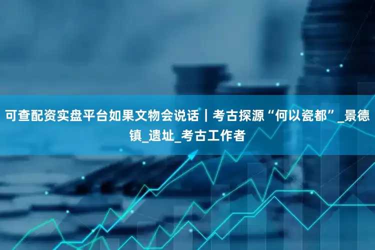 可查配资实盘平台如果文物会说话｜考古探源“何以瓷都”_景德镇_遗址_考古工作者