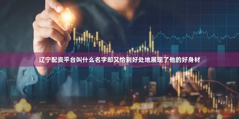 辽宁配资平台叫什么名字却又恰到好处地展现了他的好身材