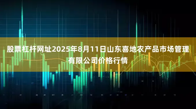 股票杠杆网址2025年8月11日山东喜地农产品市场管理有限公司价格行情