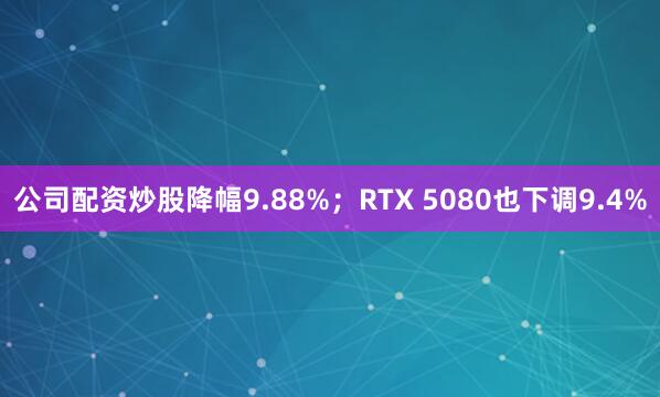 公司配资炒股降幅9.88%；RTX 5080也下调9.4%