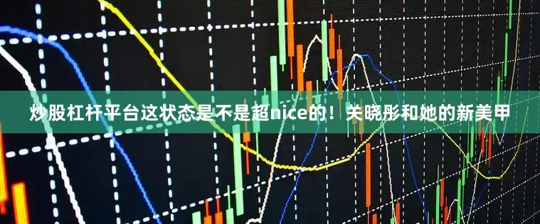 炒股杠杆平台这状态是不是超nice的！关晓彤和她的新美甲