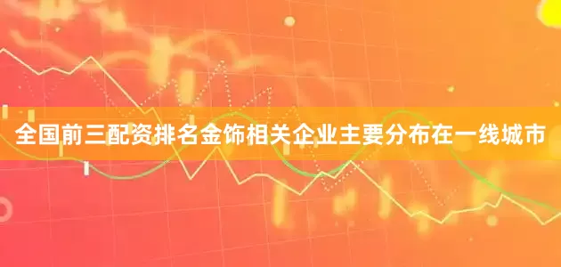 全国前三配资排名金饰相关企业主要分布在一线城市
