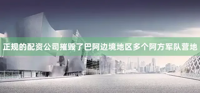 正规的配资公司摧毁了巴阿边境地区多个阿方军队营地