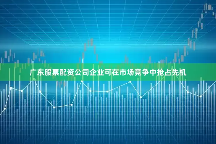 广东股票配资公司企业可在市场竞争中抢占先机