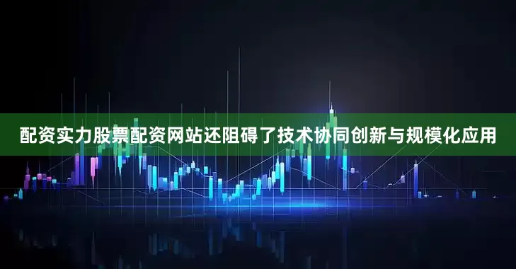 配资实力股票配资网站还阻碍了技术协同创新与规模化应用